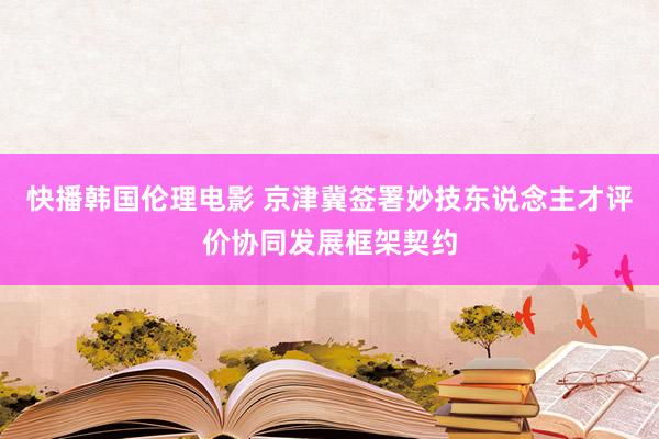 快播韩国伦理电影 京津冀签署妙技东说念主才评价协同发展框架契约