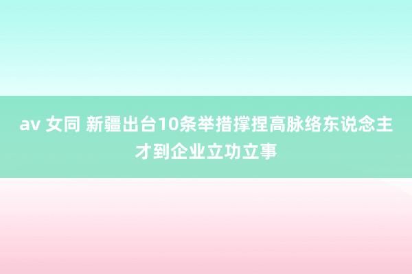 av 女同 新疆出台10条举措撑捏高脉络东说念主才到企业立功立事