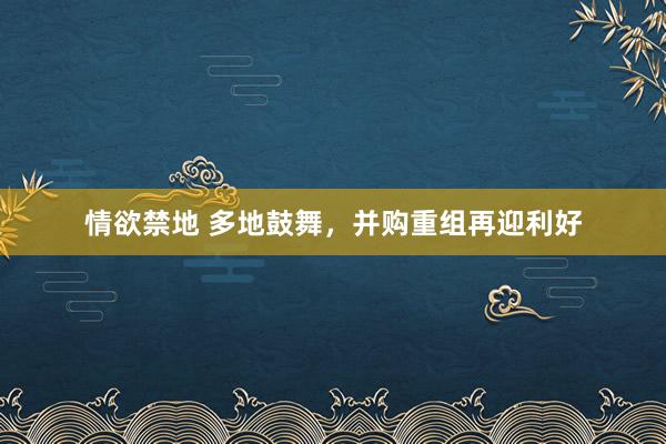 情欲禁地 多地鼓舞，并购重组再迎利好