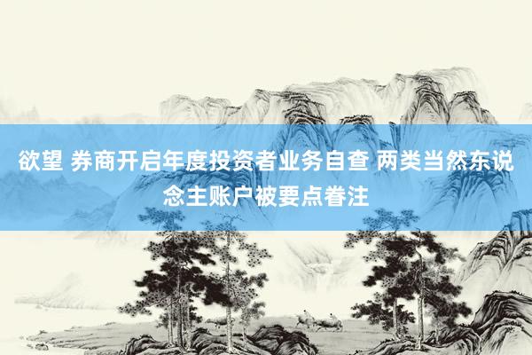 欲望 券商开启年度投资者业务自查 两类当然东说念主账户被要点眷注