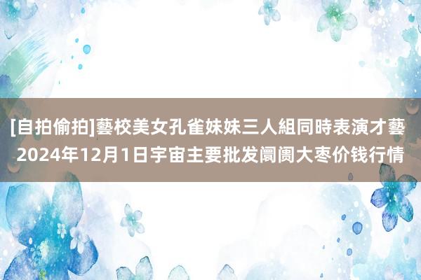 [自拍偷拍]藝校美女孔雀妹妹三人組同時表演才藝 2024年12月1日宇宙主要批发阛阓大枣价钱行情