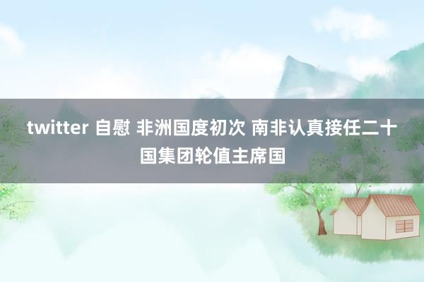 twitter 自慰 非洲国度初次 南非认真接任二十国集团轮值主席国