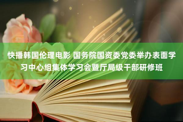 快播韩国伦理电影 国务院国资委党委举办表面学习中心组集体学习会暨厅局级干部研修班