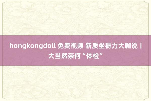 hongkongdoll 免费视频 新质坐褥力大咖说丨大当然奈何“体检”