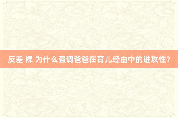 反差 裸 为什么强调爸爸在育儿经由中的进攻性？