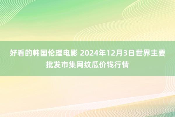 好看的韩国伦理电影 2024年12月3日世界主要批发市集网纹瓜价钱行情