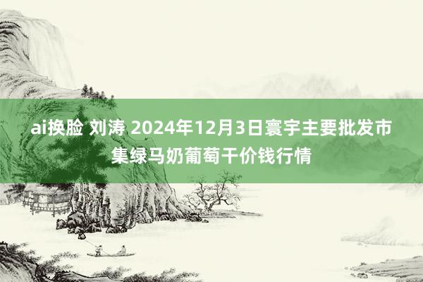 ai换脸 刘涛 2024年12月3日寰宇主要批发市集绿马奶葡萄干价钱行情