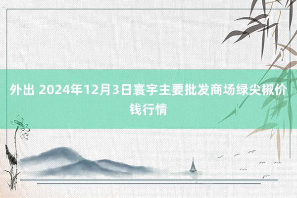 外出 2024年12月3日寰宇主要批发商场绿尖椒价钱行情