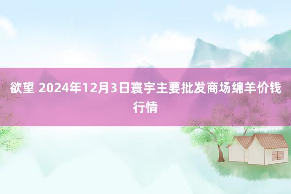 欲望 2024年12月3日寰宇主要批发商场绵羊价钱行情