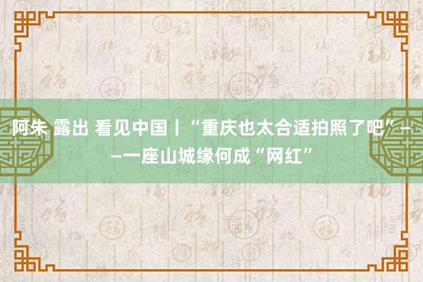 阿朱 露出 看见中国丨“重庆也太合适拍照了吧”——一座山城缘何成“网红”