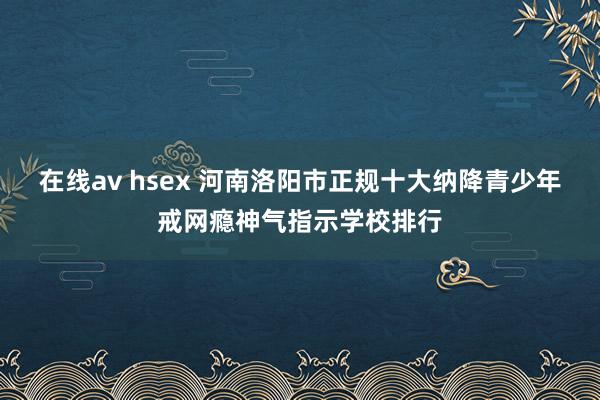 在线av hsex 河南洛阳市正规十大纳降青少年戒网瘾神气指示学校排行