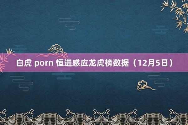 白虎 porn 恒进感应龙虎榜数据（12月5日）