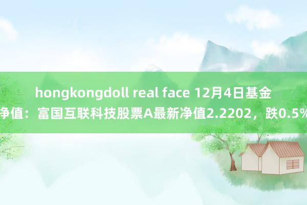 hongkongdoll real face 12月4日基金净值：富国互联科技股票A最新净值2.2202，跌0.5%