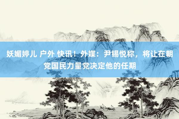 妖媚婷儿 户外 快讯！外媒：尹锡悦称，将让在朝党国民力量党决定他的任期