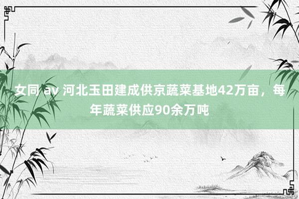 女同 av 河北玉田建成供京蔬菜基地42万亩，每年蔬菜供应90余万吨