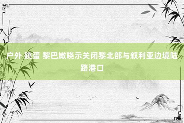 户外 跳蛋 黎巴嫩晓示关闭黎北部与叙利亚边境陆路港口