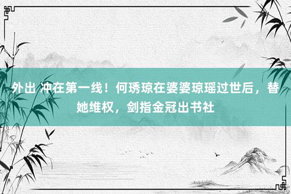 外出 冲在第一线！何琇琼在婆婆琼瑶过世后，替她维权，剑指金冠出书社