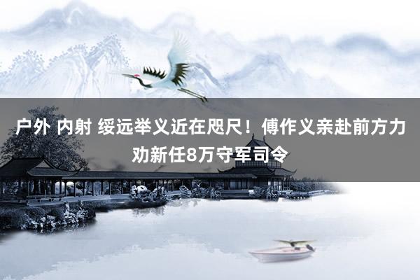 户外 内射 绥远举义近在咫尺！傅作义亲赴前方力劝新任8万守军司令