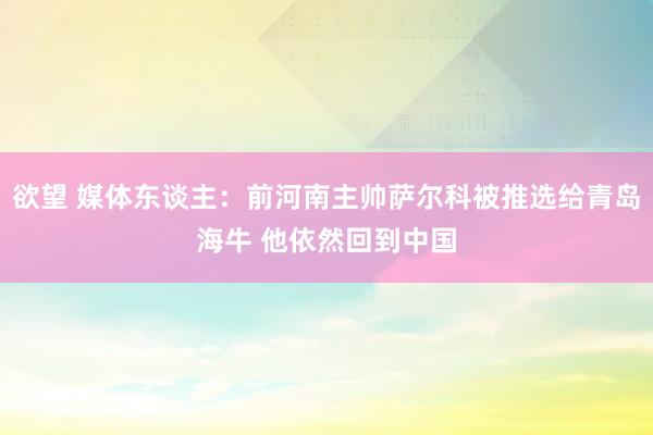 欲望 媒体东谈主：前河南主帅萨尔科被推选给青岛海牛 他依然回到中国