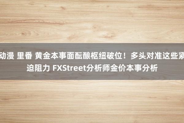 动漫 里番 黄金本事面酝酿枢纽破位！多头对准这些紧迫阻力 FXStreet分析师金价本事分析