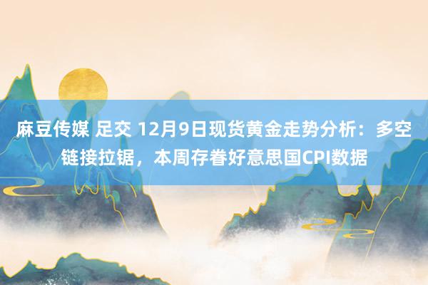 麻豆传媒 足交 12月9日现货黄金走势分析：多空链接拉锯，本周存眷好意思国CPI数据