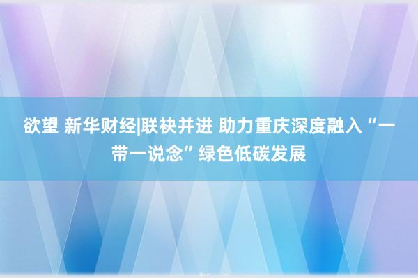 欲望 新华财经|联袂并进 助力重庆深度融入“一带一说念”绿色低碳发展