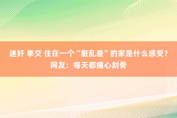 迷奸 拳交 住在一个“脏乱差”的家是什么感受？网友：每天都痛心刻骨