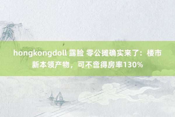 hongkongdoll 露脸 零公摊确实来了：楼市新本领产物，可不啻得房率130%