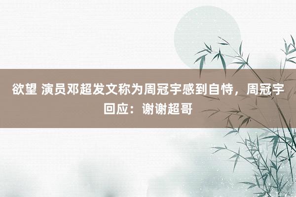 欲望 演员邓超发文称为周冠宇感到自恃，周冠宇回应：谢谢超哥