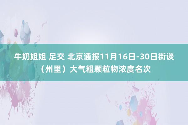 牛奶姐姐 足交 北京通报11月16日-30日街谈（州里）大气粗颗粒物浓度名次