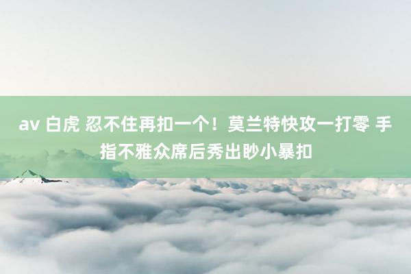 av 白虎 忍不住再扣一个！莫兰特快攻一打零 手指不雅众席后秀出眇小暴扣