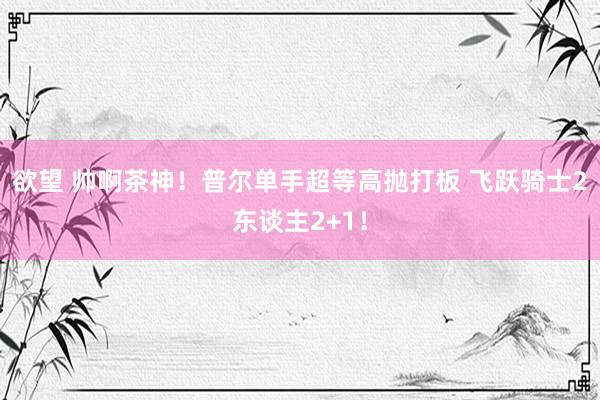 欲望 帅啊茶神！普尔单手超等高抛打板 飞跃骑士2东谈主2+1！