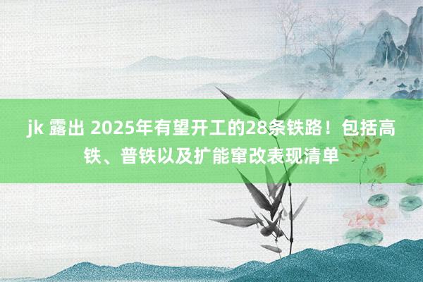 jk 露出 2025年有望开工的28条铁路！包括高铁、普铁以及扩能窜改表现清单