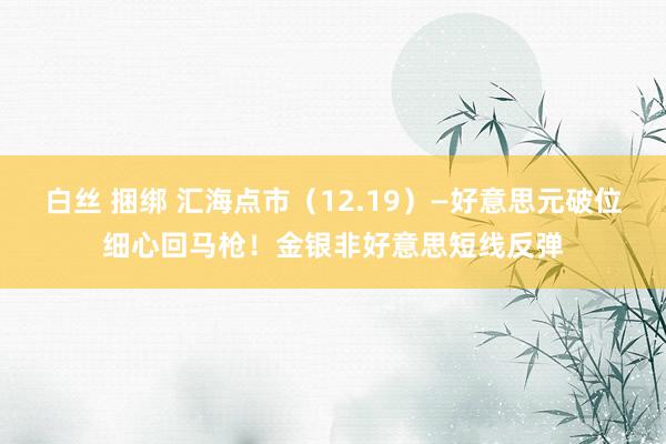 白丝 捆绑 汇海点市（12.19）—好意思元破位细心回马枪！金银非好意思短线反弹