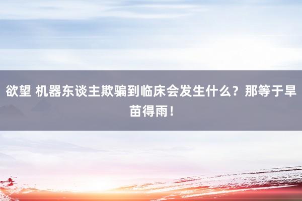 欲望 机器东谈主欺骗到临床会发生什么？那等于旱苗得雨！