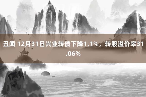 丑闻 12月31日兴业转债下降1.1%，转股溢价率31.06%