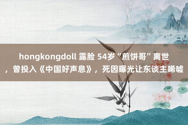 hongkongdoll 露脸 54岁“煎饼哥”离世，曾投入《中国好声息》，死因曝光让东谈主唏嘘