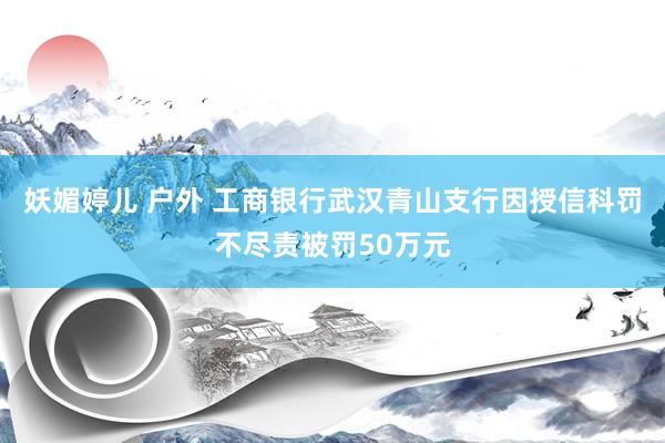 妖媚婷儿 户外 工商银行武汉青山支行因授信科罚不尽责被罚50万元