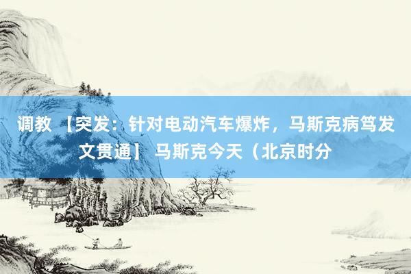 调教 【突发：针对电动汽车爆炸，马斯克病笃发文贯通】 马斯克今天（北京时分