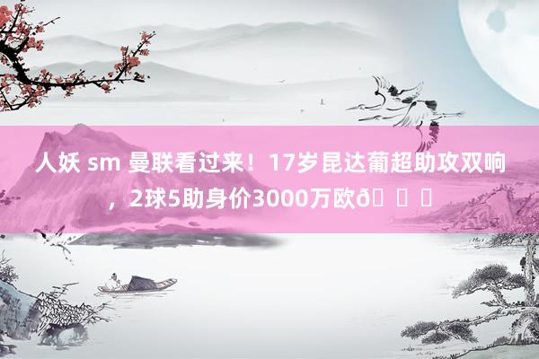 人妖 sm 曼联看过来！17岁昆达葡超助攻双响，2球5助身价3000万欧😍