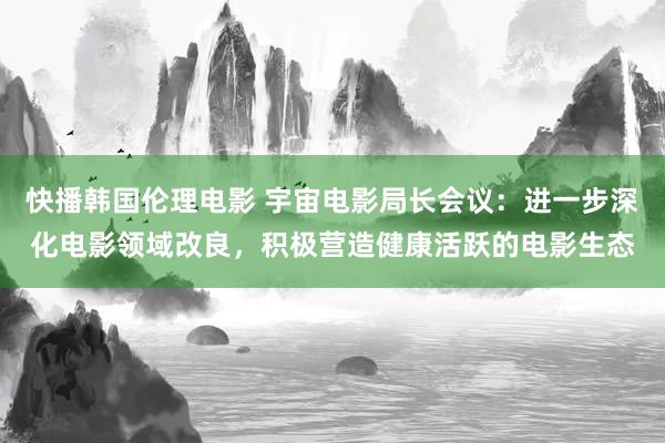 快播韩国伦理电影 宇宙电影局长会议：进一步深化电影领域改良，积极营造健康活跃的电影生态