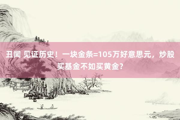 丑闻 见证历史！一块金条=105万好意思元，炒股买基金不如买黄金？