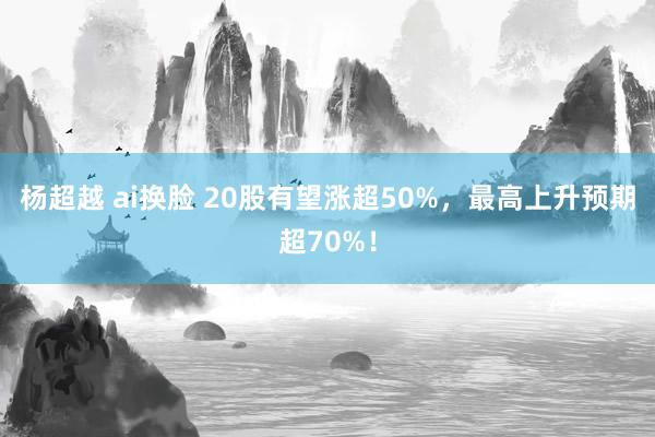 杨超越 ai换脸 20股有望涨超50%，最高上升预期超70%！