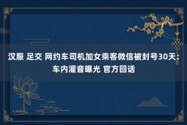 汉服 足交 网约车司机加女乘客微信被封号30天：车内灌音曝光 官方回话