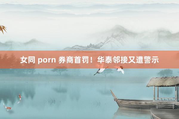 女同 porn 券商首罚！华泰邻接又遭警示