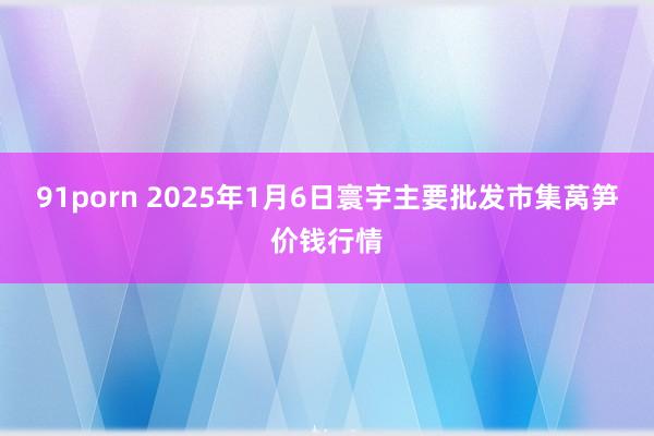 91porn 2025年1月6日寰宇主要批发市集莴笋价钱行情