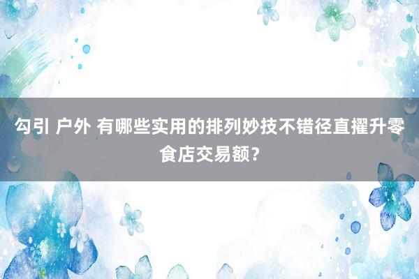 勾引 户外 有哪些实用的排列妙技不错径直擢升零食店交易额？