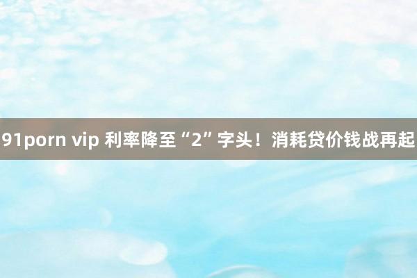 91porn vip 利率降至“2”字头！消耗贷价钱战再起