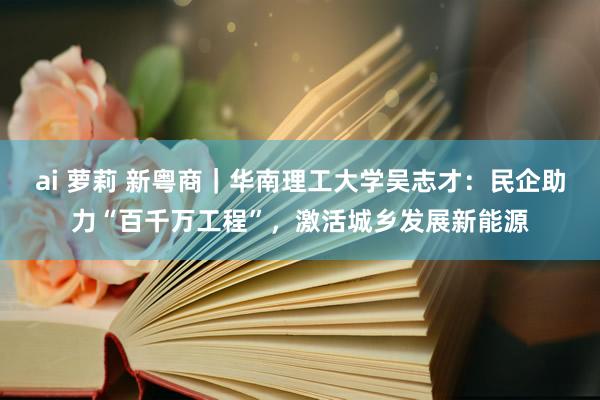 ai 萝莉 新粤商｜华南理工大学吴志才：民企助力“百千万工程”，激活城乡发展新能源