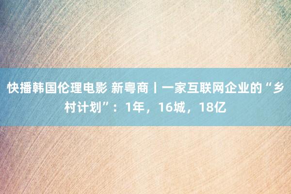 快播韩国伦理电影 新粤商丨一家互联网企业的“乡村计划”：1年，16城，18亿